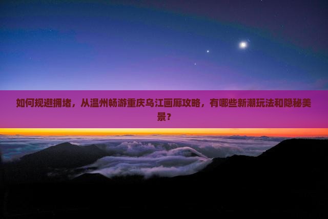 如何规避拥堵，从温州畅游重庆乌江画廊攻略，有哪些新潮玩法和隐秘美景？