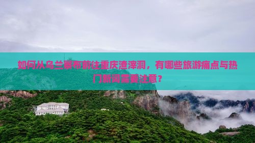 如何从乌兰察布前往重庆渣滓洞，有哪些旅游痛点与热门新词需要注意？