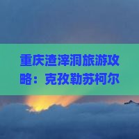 重庆渣滓洞旅游攻略：克孜勒苏柯尔克孜自由行推荐，国际旅行社门票信息及景点看看重庆市详解