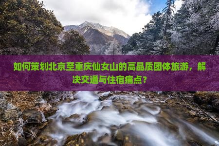 如何策划北京至重庆仙女山的高品质团体旅游，解决交通与住宿痛点？