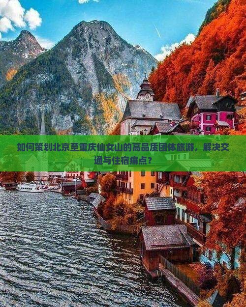 如何策划北京至重庆仙女山的高品质团体旅游，解决交通与住宿痛点？