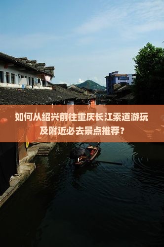 如何从绍兴前往重庆长江索道游玩及附近必去景点推荐？