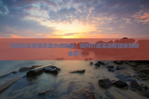 阳泉出发至重庆龙水峡地缝，如何打造高品质团体旅游体验？
