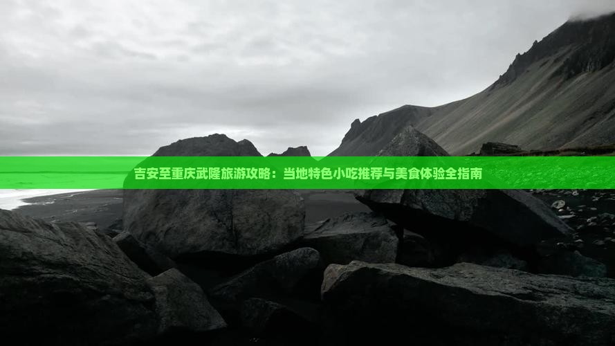 吉安至重庆武隆旅游攻略：当地特色小吃推荐与美食体验全指南