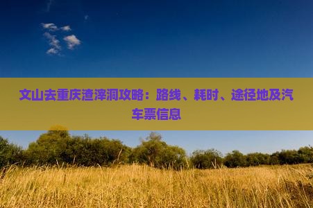 文山去重庆渣滓洞攻略：路线、耗时、途径地及汽车票信息