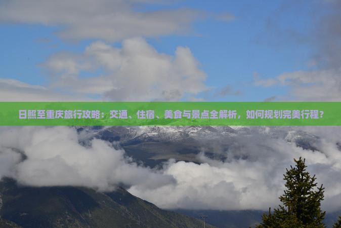 日照至重庆旅行攻略：交通、住宿、美食与景点全解析，如何规划完美行程？
