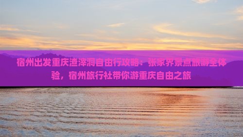 宿州出发重庆渣滓洞自由行攻略：张家界景点旅游全体验，宿州旅行社带你游重庆自由之旅