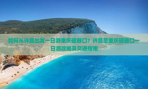 如何从许昌出发一日游重庆磁器口？许昌至重庆磁器口一日游攻略及交通指南