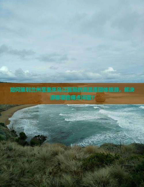 如何策划兰州至重庆乌江画廊的高品质团体旅游，解决游客哪些痛点问题？