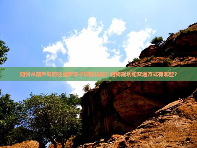 如何从葫芦岛前往重庆李子坝轻轨站？路线规划和交通方式有哪些？