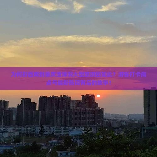 为何黔西南到重庆渣滓洞大型旅游团如此？游客打卡痛点与最新热词背后的故事！