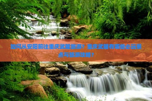如何从安阳前往重庆武隆旅游？重庆武隆有哪些必玩景点与旅游攻略？