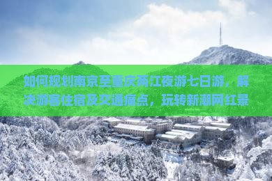 如何规划南京至重庆两江夜游七日游，解决游客住宿及交通痛点，玩转新潮网红景点？