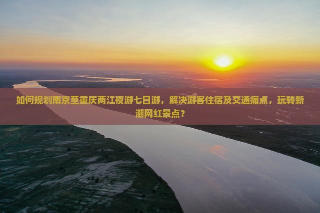 如何规划南京至重庆两江夜游七日游，解决游客住宿及交通痛点，玩转新潮网红景点？