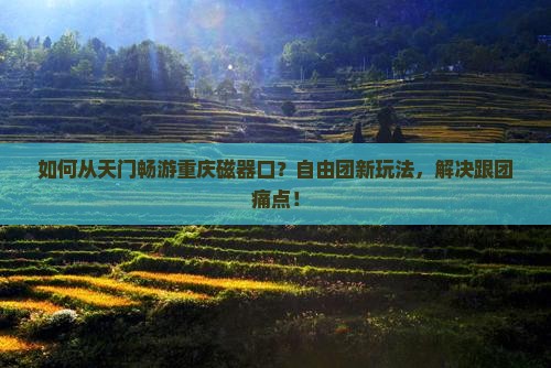 如何从天门畅游重庆磁器口？自由团新玩法，解决跟团痛点！