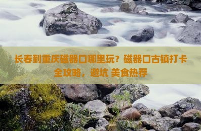 长春到重庆磁器口哪里玩？磁器口古镇打卡全攻略，避坑+美食热荐