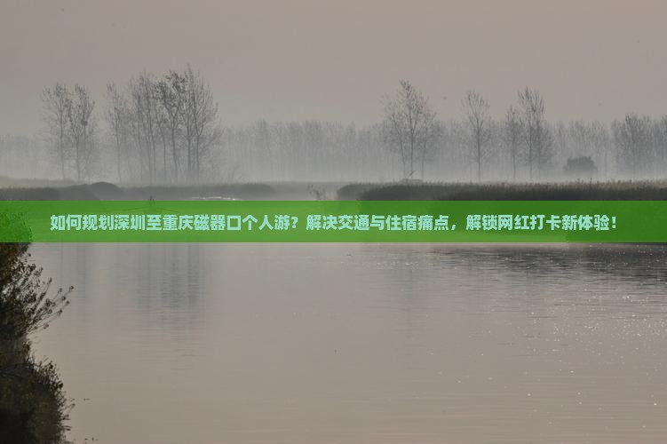 如何规划深圳至重庆磁器口个人游？解决交通与住宿痛点，解锁网红打卡新体验！