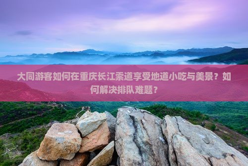 大同游客如何在重庆长江索道享受地道小吃与美景？如何解决排队难题？