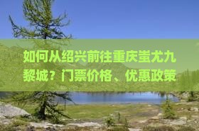 如何从绍兴前往重庆蚩尤九黎城？门票价格、优惠政策及购票方式一览