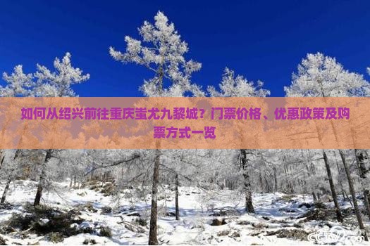 如何从绍兴前往重庆蚩尤九黎城？门票价格、优惠政策及购票方式一览