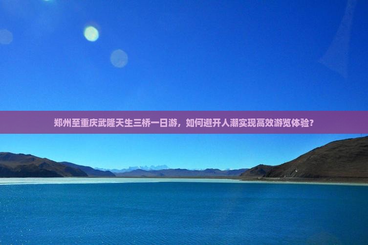 郑州至重庆武隆天生三桥一日游，如何避开人潮实现高效游览体验？