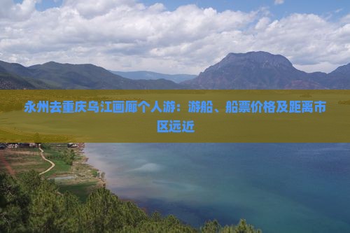永州去重庆乌江画廊个人游：游船、船票价格及距离市区远近
