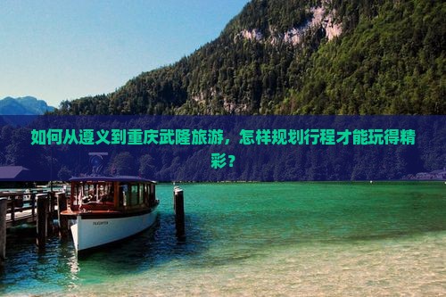 如何从遵义到重庆武隆旅游，怎样规划行程才能玩得精彩？