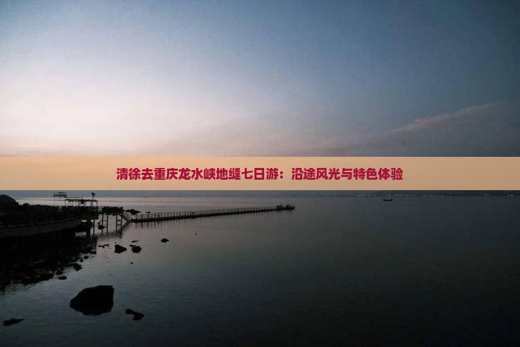清徐去重庆龙水峡地缝七日游：沿途风光与特色体验