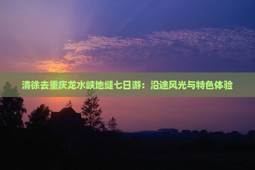 清徐去重庆龙水峡地缝七日游：沿途风光与特色体验