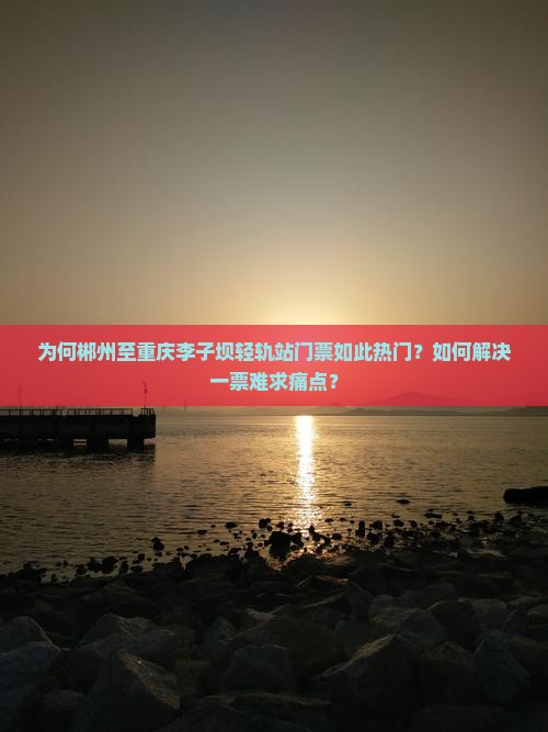为何郴州至重庆李子坝轻轨站门票如此热门？如何解决一票难求痛点？