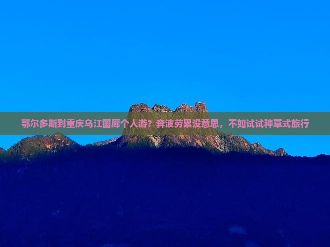 鄂尔多斯到重庆乌江画廊个人游？奔波劳累没意思，不如试试种草式旅行
