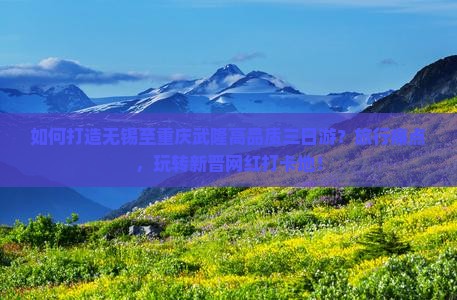 如何打造无锡至重庆武隆高品质三日游？旅行痛点，玩转新晋网红打卡地！