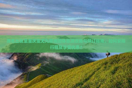 茂名出发至重庆蚩尤九黎城团体旅游攻略与预订指南，如何安排行程及享受优惠？