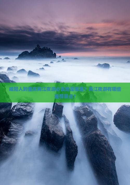 咸阳人到重庆两江夜游必去地是哪里？两江夜游有哪些推荐景点？
