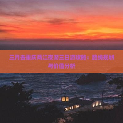 三月去重庆两江夜游三日游攻略：路线规划与价值分析
