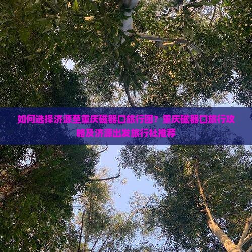 如何选择济源至重庆磁器口旅行团？重庆磁器口旅行攻略及济源出发旅行社推荐