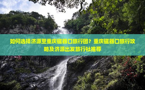 如何选择济源至重庆磁器口旅行团？重庆磁器口旅行攻略及济源出发旅行社推荐