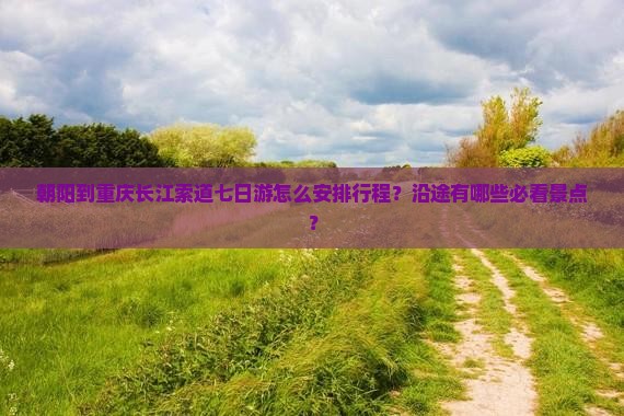 朝阳到重庆长江索道七日游怎么安排行程？沿途有哪些必看景点？