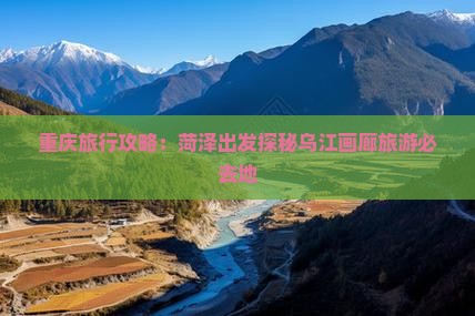 重庆旅行攻略：菏泽出发探秘乌江画廊旅游必去地