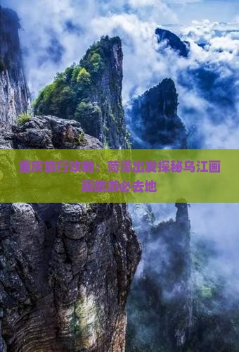 重庆旅行攻略：菏泽出发探秘乌江画廊旅游必去地