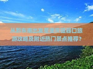 从黔东南出发至重庆磁器口旅游攻略及附近热门景点推荐？