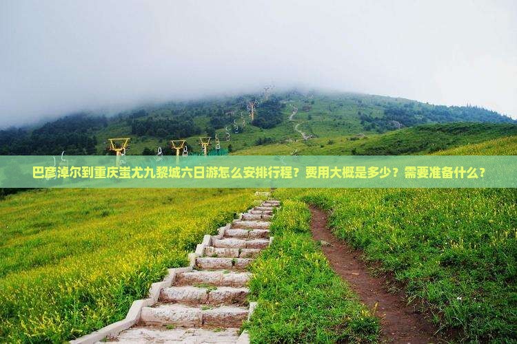 巴彦淖尔到重庆蚩尤九黎城六日游怎么安排行程？费用大概是多少？需要准备什么？