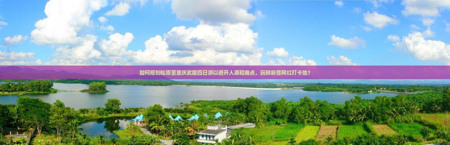 如何规划松原至重庆武隆四日游以避开人潮和痛点，玩转新晋网红打卡地？
