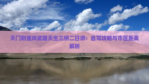 天门到重庆武隆天生三桥二日游：自驾攻略与市区距离解析