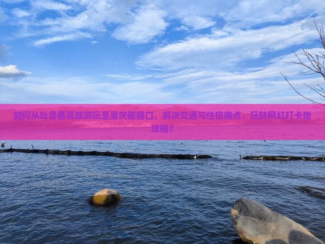 如何从吐鲁番高效游玩至重庆磁器口，解决交通与住宿痛点，玩转网红打卡地攻略？