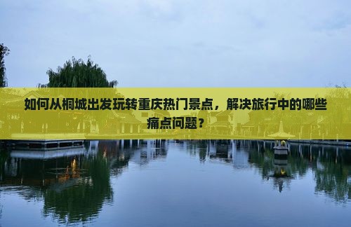 如何从桐城出发玩转重庆热门景点，解决旅行中的哪些痛点问题？
