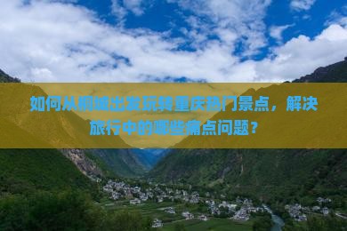 如何从桐城出发玩转重庆热门景点，解决旅行中的哪些痛点问题？