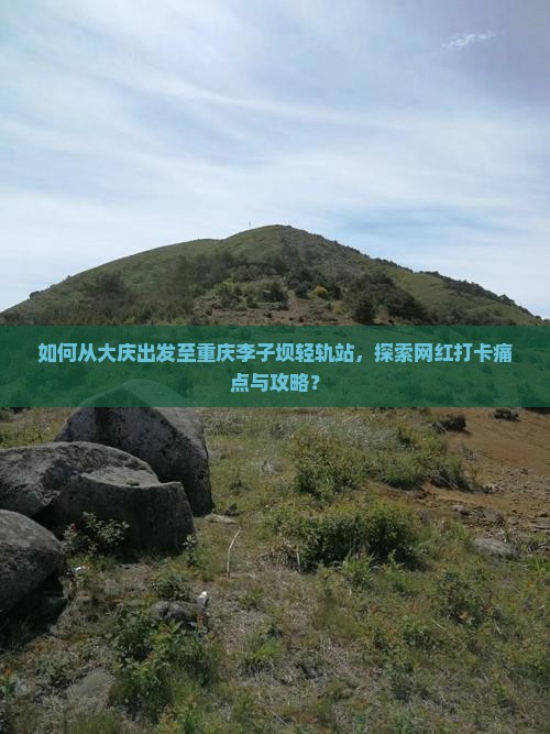 如何从大庆出发至重庆李子坝轻轨站，探索网红打卡痛点与攻略？