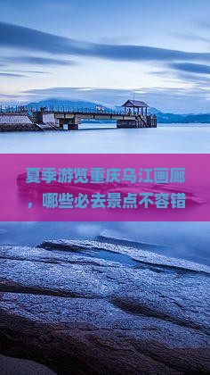 夏季游览重庆乌江画廊，哪些必去景点不容错过？哪些活动与美食体验值得尝试？