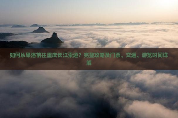 如何从果洛前往重庆长江索道？完整攻略及门票、交通、游览时间详解